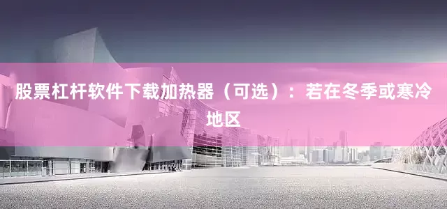 股票杠杆软件下载加热器（可选）：若在冬季或寒冷地区