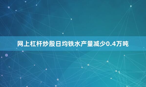 网上杠杆炒股日均铁水产量减少0.4万吨