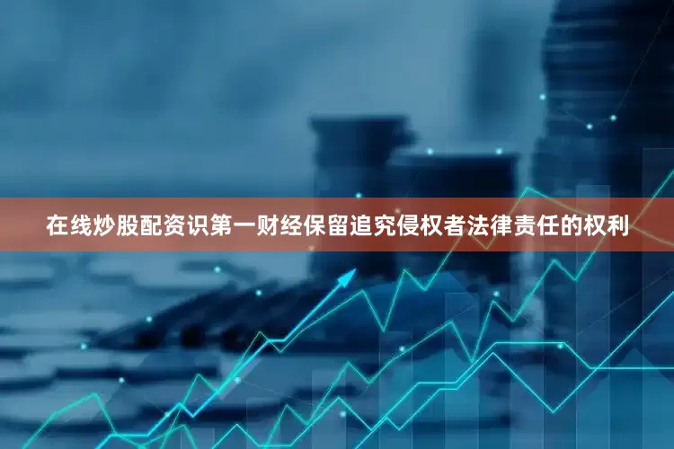 在线炒股配资识第一财经保留追究侵权者法律责任的权利