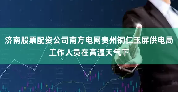 济南股票配资公司南方电网贵州铜仁玉屏供电局工作人员在高温天气下