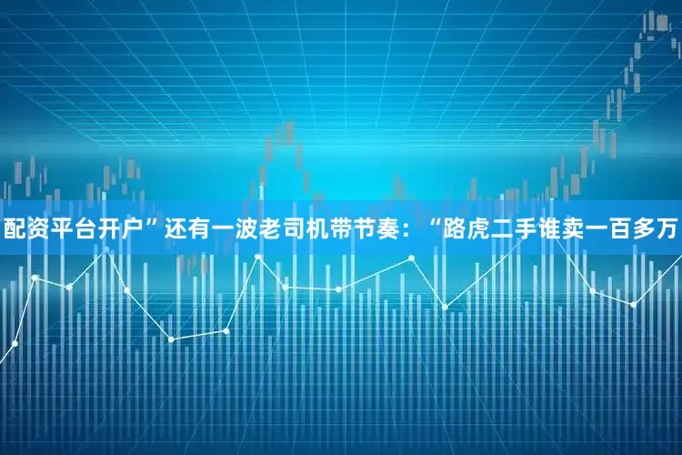 配资平台开户”还有一波老司机带节奏：“路虎二手谁卖一百多万