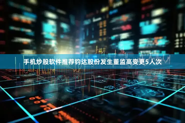 手机炒股软件推荐钧达股份发生董监高变更5人次