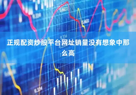 正规配资炒股平台网址销量没有想象中那么高