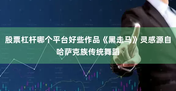 股票杠杆哪个平台好些作品《黑走马》灵感源自哈萨克族传统舞蹈