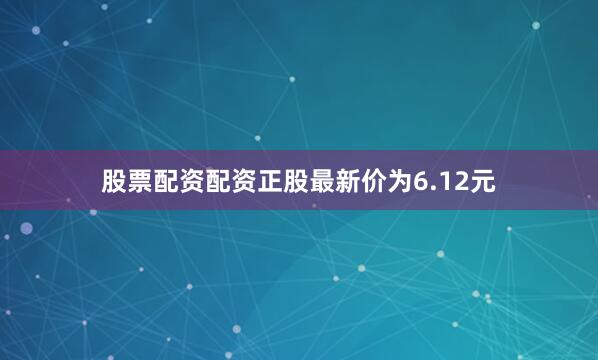 股票配资配资正股最新价为6.12元