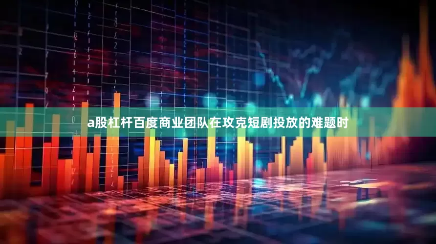 a股杠杆百度商业团队在攻克短剧投放的难题时