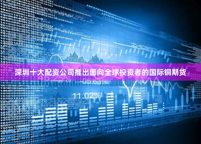 深圳十大配资公司推出面向全球投资者的国际铜期货